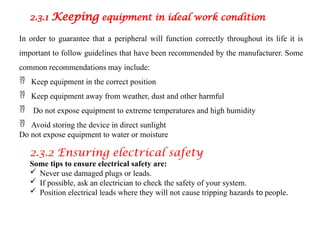 2.3.1 Keeping equipment in ideal work condition
In order to guarantee that a peripheral will function correctly throughout its life it is
important to follow guidelines that have been recommended by the manufacturer. Some
common recommendations may include:
 Keep equipment in the correct position
 Keep equipment away from weather, dust and other harmful
 Do not expose equipment to extreme temperatures and high humidity
 Avoid storing the device in direct sunlight
Do not expose equipment to water or moisture
2.3.2 Ensuring electrical safety
Some tips to ensure electrical safety are:
 Never use damaged plugs or leads.
 If possible, ask an electrician to check the safety of your system.
 Position electrical leads where they will not cause tripping hazards to people.
 