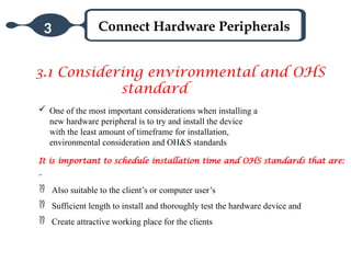 Connect Hardware Peripherals
3
3.1 Considering environmental and OHS
standard
 One of the most important considerations when installing a
new hardware peripheral is to try and install the device
with the least amount of timeframe for installation,
environmental consideration and OH&S standards
It is important to schedule installation time and OHS standards that are:
-
 Also suitable to the client’s or computer user’s
 Sufficient length to install and thoroughly test the hardware device and
 Create attractive working place for the clients
 