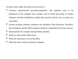 To achieve this, make sure that you are aware of: -
 Common organizational procedures/guideline/ that regularly need to be
performed on the computer (for example, end of month processing or weekly
backups) and plan installations outside these periods and the way to create save
work place.
 Current working condition, deadlines and schedules of the client/user. Therefore,
the installations and the OHS standards should be scheduled for the times such as:
 Quiet periods (for example, during holiday periods)
 Before or after normal office hours
 While the client/user is out of the office
 When the client will not need their computer.
 