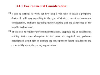 3.1.1 Environmental Consideration
 It can be difficult to work out how long it will take to install a peripheral
device. It will vary according to the type of device, current environmental
consideration, problems requiring troubleshooting and the experience of the
installer/technicians/.
 If you will be regularly performing installations, keeping a log of installations,
nothing that create disruption to the users are required and problems
experienced, could help to estimate the time spent on future installations and
create safely work place at any organization.
 