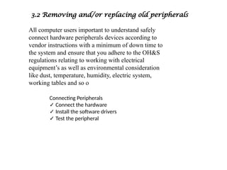 3.2 Removing and/or replacing old peripherals
All computer users important to understand safely
connect hardware peripherals devices according to
vendor instructions with a minimum of down time to
the system and ensure that you adhere to the OH&S
regulations relating to working with electrical
equipment’s as well as environmental consideration
like dust, temperature, humidity, electric system,
working tables and so o
Connecting Peripherals
✓ Connect the hardware
✓ Install the software drivers
✓ Test the peripheral
 