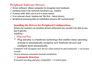 Peripheral Software Drivers
✓ Driver software: allows computer to recognize new hardware
✓ windows have it for common hardware e.g., modem
✓ if comes with ‘disk’ use it as it is more recent
✓ if on internet check ‘readme.txt’ file first – latest drivers
✓ peripheral manual guides to installation process OR ‘control panel’
Installing the Drivers for Peripheral Configurations
Drivers for monitors on windows drivers otherwise you wouldn’t be able to see.
But if specific,
install by: -
✓ Plug and Play
 Plug and play is a hardware technology that enables many operating
systems to automatically recognize new hardware devices and
configure them automatically.
Computer will recognize new device when turned on and connected → on-screen
wizard –
choose between automatic/manual installation.
✓ Automatic detection
If monitor not plug and play compatible → Control pane
 