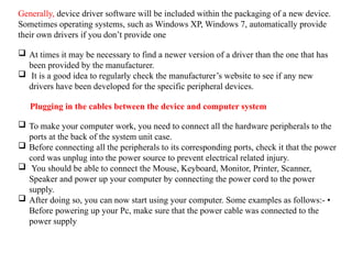 Generally, device driver software will be included within the packaging of a new device.
Sometimes operating systems, such as Windows XP, Windows 7, automatically provide
their own drivers if you don’t provide one
 At times it may be necessary to find a newer version of a driver than the one that has
been provided by the manufacturer.
 It is a good idea to regularly check the manufacturer’s website to see if any new
drivers have been developed for the specific peripheral devices.
Plugging in the cables between the device and computer system
 To make your computer work, you need to connect all the hardware peripherals to the
ports at the back of the system unit case.
 Before connecting all the peripherals to its corresponding ports, check it that the power
cord was unplug into the power source to prevent electrical related injury.
 You should be able to connect the Mouse, Keyboard, Monitor, Printer, Scanner,
Speaker and power up your computer by connecting the power cord to the power
supply.
 After doing so, you can now start using your computer. Some examples as follows:- •
Before powering up your Pc, make sure that the power cable was connected to the
power supply
 