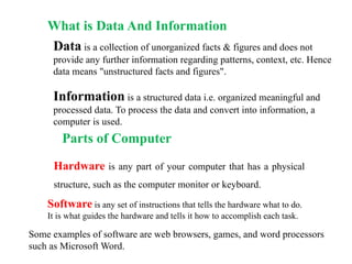 What is Data And Information
Data is a collection of unorganized facts & figures and does not
provide any further information regarding patterns, context, etc. Hence
data means "unstructured facts and figures".
Information is a structured data i.e. organized meaningful and
processed data. To process the data and convert into information, a
computer is used.
Parts of Computer
Hardware is any part of your computer that has a physical
structure, such as the computer monitor or keyboard.
Software is any set of instructions that tells the hardware what to do.
It is what guides the hardware and tells it how to accomplish each task.
Some examples of software are web browsers, games, and word processors
such as Microsoft Word.
 