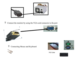  Connect the monitor by using the VGA cord connector to the port
 Connecting Mouse and Keyboard
PS2 Cable
 