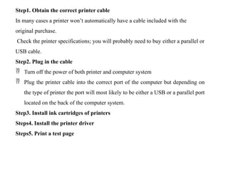 Step1. Obtain the correct printer cable
In many cases a printer won’t automatically have a cable included with the
original purchase.
Check the printer specifications; you will probably need to buy either a parallel or
USB cable.
Step2. Plug in the cable
 Turn off the power of both printer and computer system
 Plug the printer cable into the correct port of the computer but depending on
the type of printer the port will most likely to be either a USB or a parallel port
located on the back of the computer system.
Step3. Install ink cartridges of printers
Steps4. Install the printer driver
Steps5. Print a test page
 