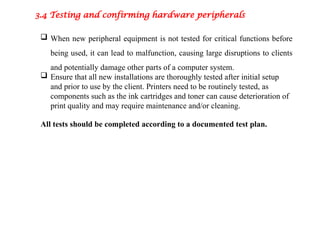 3.4 Testing and confirming hardware peripherals
 When new peripheral equipment is not tested for critical functions before
being used, it can lead to malfunction, causing large disruptions to clients
and potentially damage other parts of a computer system.
 Ensure that all new installations are thoroughly tested after initial setup
and prior to use by the client. Printers need to be routinely tested, as
components such as the ink cartridges and toner can cause deterioration of
print quality and may require maintenance and/or cleaning.
All tests should be completed according to a documented test plan.
 