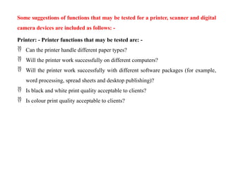 Some suggestions of functions that may be tested for a printer, scanner and digital
camera devices are included as follows: -
Printer: - Printer functions that may be tested are: -
 Can the printer handle different paper types?
 Will the printer work successfully on different computers?
 Will the printer work successfully with different software packages (for example,
word processing, spread sheets and desktop publishing)?
 Is black and white print quality acceptable to clients?
 Is colour print quality acceptable to clients?
 