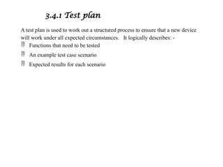 3.4.1 Test plan
A test plan is used to work out a structured process to ensure that a new device
will work under all expected circumstances. It logically describes: -
 Functions that need to be tested
 An example test case scenario
 Expected results for each scenario
 