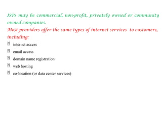 ISPs may be commercial, non-profit, privately owned or community
owned companies.
Most providers offer the same types of internet services to customers,
including:
 internet access
 email access
 domain name registration
 web hosting
 co-location (or data center services)
 