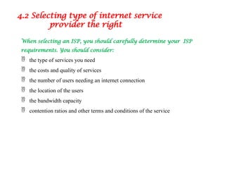 When selecting an ISP, you should carefully determine your ISP
requirements. You should consider:
 the type of services you need
 the costs and quality of services
 the number of users needing an internet connection
 the location of the users
 the bandwidth capacity
 contention ratios and other terms and conditions of the service
4.2 Selecting type of internet service
provider the right
 