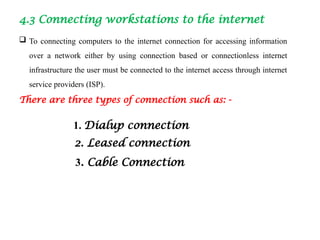 4.3 Connecting workstations to the internet
 To connecting computers to the internet connection for accessing information
over a network either by using connection based or connectionless internet
infrastructure the user must be connected to the internet access through internet
service providers (ISP).
There are three types of connection such as: -
1. Dialup connection
2. Leased connection
3. Cable Connection
 