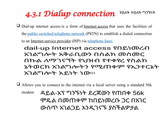 4.3.1 Dialup connection
 Dial-up internet access is a form of Internet access that uses the facilities of
the public switched telephone network (PSTN) to establish a dialed connection
to an Internet service provider (ISP) via telephone lines.
 Allows you to connect to the internet via a local server using a standard 56k
modem
 