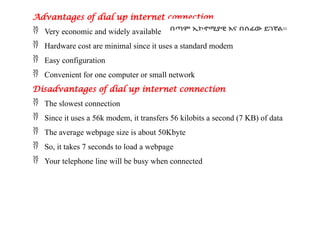 Advantages of dial up internet connection
 Very economic and widely available
 Hardware cost are minimal since it uses a standard modem
 Easy configuration
 Convenient for one computer or small network
Disadvantages of dial up internet connection
 The slowest connection
 Since it uses a 56k modem, it transfers 56 kilobits a second (7 KB) of data
 The average webpage size is about 50Kbyte
 So, it takes 7 seconds to load a webpage
 Your telephone line will be busy when connected
 