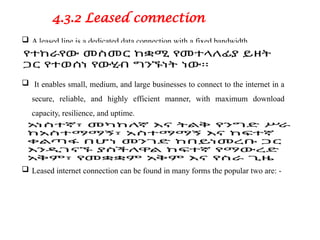 4.3.2 Leased connection
 A leased line is a dedicated data connection with a fixed bandwidth.
 It enables small, medium, and large businesses to connect to the internet in a
secure, reliable, and highly efficient manner, with maximum download
capacity, resilience, and uptime.
 Leased internet connection can be found in many forms the popular two are: -
 