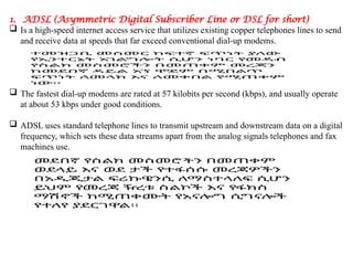 1. ADSL (Asymmetric Digital Subscriber Line or DSL for short)
 Is a high-speed internet access service that utilizes existing copper telephones lines to send
and receive data at speeds that far exceed conventional dial-up modems.
 The fastest dial-up modems are rated at 57 kilobits per second (kbps), and usually operate
at about 53 kbps under good conditions.
 ADSL uses standard telephone lines to transmit upstream and downstream data on a digital
frequency, which sets these data streams apart from the analog signals telephones and fax
machines use.
 