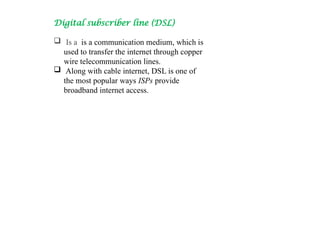 Digital subscriber line (DSL)
 Is a is a communication medium, which is
used to transfer the internet through copper
wire telecommunication lines.
 Along with cable internet, DSL is one of
the most popular ways ISPs provide
broadband internet access.
 
