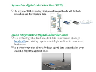 Symmetric digital subscriber line (SDSL)
 Is a type of DSL technology that provides equal bandwidth for both
uploading and downloading data.
ADSL (Asymmetric Digital Subscriber Line)
 Is a technology that facilitates fast data transmission at a high
bandwidth on existing copper wire telephone lines to homes and
businesses.
 Is a technology that allows for high-speed data transmission over
existing copper telephone lines.
 