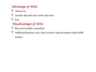 Advantage of ADSL
 Always on
 Transfer data and voice at the same time
 Fast
Disadvantages of ADSL
 Does not available everywhere
 Additional hardware cost, since it needs a special modem called ADSL
modem
 