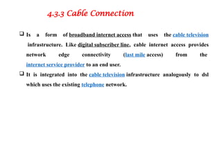 4.3.3 Cable Connection
 Is a form of broadband internet access that uses the cable television
infrastructure. Like digital subscriber line, cable internet access provides
network edge connectivity (last mile access) from the
internet service provider to an end user.
 It is integrated into the cable television infrastructure analogously to dsl
which uses the existing telephone network.
 