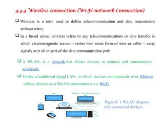 4.3.4 Wireless connection (Wi-Fi network Connection)
 Wireless is a term used to define telecommunication and data transmission
without wires.
 In a broad sense, wireless refers to any telecommunications or data transfer in
which electromagnetic waves -- rather than some form of wire or cable -- carry
signals over all or part of the data communication path.
 A WLAN, is a network that allows devices to connect and communicate
wirelessly.
 Unlike a traditional wired LAN, in which devices communicate over Ethernet
cables, devices on a WLAN communicate via Wi-Fi.
Figure4. 1 WLAN diagram
with connected devices
 