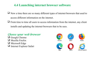 4.4 Launching internet browser software
 Now a time there are so many different types of internet browsers that used to
access different information on the internet.
 From time to time all users to access information from the internet, any client
installs and updating the internet browsers that to be uses.
Choose your web browser
 Google Chrome
 Mozilla Firefox
 Microsoft Edge
 Internet Explorer Safari
 