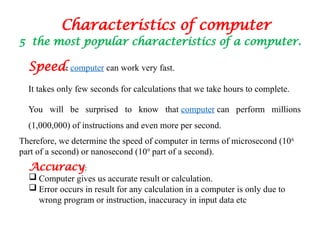 Characteristics of computer
5 the most popular characteristics of a computer.
Speed: computer can work very fast.
It takes only few seconds for calculations that we take hours to complete.
You will be surprised to know that computer can perform millions
(1,000,000) of instructions and even more per second.
Therefore, we determine the speed of computer in terms of microsecond (106
part of a second) or nanosecond (109
part of a second).
Accuracy:
 Computer gives us accurate result or calculation.
 Error occurs in result for any calculation in a computer is only due to
wrong program or instruction, inaccuracy in input data etc
 