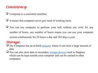 Consistency:
 Computer is a consistent machine;
 it means that computer never gets tired of working more.
 You can use computer to perform your task without any error for any
number of hours, any number of hours means you can use your computer
system continuously for 24 hours a day and 365 days a year.
Storage:
 The Computer has an in-built memory where it can store a large amount of
data.
 You can also store data in secondary storage devices such as floppies,
which can be kept outside your computer and can be carried to other
computers
 