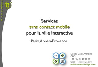 Services
 sans contact mobile
pour la ville interactive
  Paris, Aix-en-Provence


                           Laetitia Gazel Anthoine
                           CEO
                           +33 (0)6 33 27 09 68
                           lga@connecthings.com
                           www.connecthings.com
 