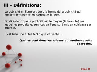 Pour plus de modèles : Modèles Powerpoint PPT gratuits
Page 11
iii - Définitions:
La publicité en ligne est donc la forme de la publicité qui
exploite internet et en particulier le Web.
On dira donc que la publicité est le moyen (la formule) par
lequel les produits et services en ligne sont mis en évidence sur
internet.
C’est bien une autre technique de vente…
Quelles sont donc les raisons qui motivent cette
approche?
 