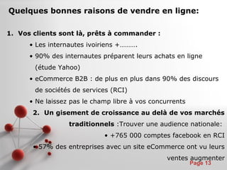 Pour plus de modèles : Modèles Powerpoint PPT gratuits
Page 13
Quelques bonnes raisons de vendre en ligne:
1. Vos clients sont là, prêts à commander :
• Les internautes ivoiriens +……….
• 90% des internautes préparent leurs achats en ligne
(étude Yahoo)
• eCommerce B2B : de plus en plus dans 90% des discours
de sociétés de services (RCI)
• Ne laissez pas le champ libre à vos concurrents
2. Un gisement de croissance au delà de vos marchés
traditionnels :Trouver une audience nationale:
• +765 000 comptes facebook en RCI
• 57% des entreprises avec un site eCommerce ont vu leurs
ventes augmenter
 