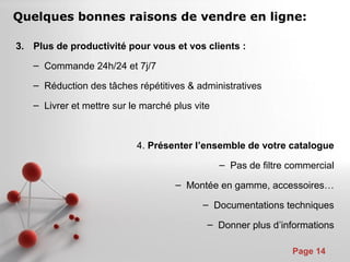 Pour plus de modèles : Modèles Powerpoint PPT gratuits
Page 14
3. Plus de productivité pour vous et vos clients :
– Commande 24h/24 et 7j/7
– Réduction des tâches répétitives & administratives
– Livrer et mettre sur le marché plus vite
4. Présenter l’ensemble de votre catalogue
– Pas de filtre commercial
– Montée en gamme, accessoires…
– Documentations techniques
– Donner plus d’informations
Quelques bonnes raisons de vendre en ligne:
 