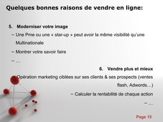 Pour plus de modèles : Modèles Powerpoint PPT gratuits
Page 15
5. Moderniser votre image
– Une Pme ou une « star-up » peut avoir la même visibilité qu’une
Multinationale
– Montrer votre savoir faire
– …
6. Vendre plus et mieux
– Opération marketing ciblées sur ses clients & ses prospects (ventes
flash, Adwords…)
– Calculer la rentabilité de chaque action
– …
Quelques bonnes raisons de vendre en ligne:
 
