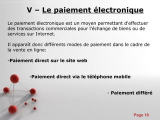 Pour plus de modèles : Modèles Powerpoint PPT gratuits
Page 18
V – Le paiement électronique
Le paiement électronique est un moyen permettant d'effectuer
des transactions commerciales pour l'échange de biens ou de
services sur Internet.
Il apparaît donc différents modes de paiement dans le cadre de
la vente en ligne:
-Paiement direct sur le site web
-Paiement direct via le téléphone mobile
- Paiement différé
 