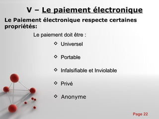 Pour plus de modèles : Modèles Powerpoint PPT gratuits
Page 22
Le paiement doit être :Le paiement doit être :
 UniverselUniversel
 PortablePortable
 Infalsifiable et InviolableInfalsifiable et Inviolable
 PrivéPrivé
 AnonymeAnonyme
V – Le paiement électronique
Le Paiement électronique respecte certaines
propriétés:
 
