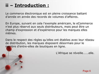 Pour plus de modèles : Modèles Powerpoint PPT gratuits
Page 6
ii – Introduction :
Le commerce électronique est en pleine croissance battant
d’année en année des records de volumes d’affaires.
En Europe, suivant en cela l’exemple américain, le eCommerce
n’est plus réservé aux seuls distributeurs, mais peut être un
champ d’expression et d’expérience pour les marques elles
mêmes.
Dans le respect des règles qu’elles ont établies avec leur réseau
de distribution, les marques disposent désormais pour le
nombre d’entre-elles de boutiques en ligne.
L’Afrique se réveille…….elle.
 