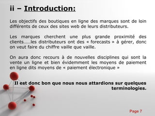 Pour plus de modèles : Modèles Powerpoint PPT gratuits
Page 7
ii – Introduction:
Les objectifs des boutiques en ligne des marques sont de loin
différents de ceux des sites web de leurs distributeurs.
Les marques cherchent une plus grande proximité des
clients……les distributeurs ont des « forecasts » à gérer, donc
on veut faire du chiffre vaille que vaille.
On aura donc recours à de nouvelles disciplines qui sont la
vente un ligne et bien évidemment les moyens de paiement
en ligne dits moyens de « paiement électronique »
Il est donc bon que nous nous attardions sur quelques
terminologies.
 