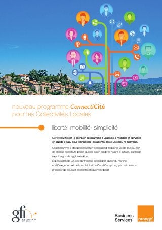 nouveau programme ConnectiCité
pour les Collectivités Locales
				

liberté mobilité simplicité
ConnectiCité est le premier programme qui associe mobilité et services
en mode SaaS, pour connecter les agents, les élus et leurs citoyens.
Ce programme a été spécifiquement conçu pour faciliter le vie de tous au sein
de chaque collectivité locale, quelles qu’en soient la nature et la taille, du village
rural à la grande agglomération.
L’association de Gfi, éditeur français de logiciels leader du marché,
et d’Orange, expert de la mobilité et du Cloud Computing, permet de vous
proposer un bouquet de services totalement inédit.

 