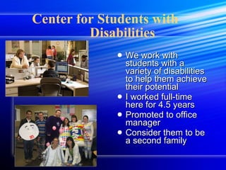 Center for Students with  Disabilities We work with students with a variety of disabilities to help them achieve their potential I worked full-time here for 4.5 years Promoted to office manager Consider them to be a second family 