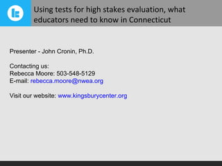 Using tests for high stakes evaluation, what
        educators need to know in Connecticut


Presenter - John Cronin, Ph.D.

Contacting us:
Rebecca Moore: 503-548-5129
E-mail: rebecca.moore@nwea.org

Visit our website: www.kingsburycenter.org
 