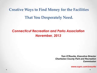 Creative Ways to Find Money for the Facilities 
That You Desperately Need. 
Connecticut Recreation and Parks Association 
November, 2013 
Tom O’Rourke, Executive Director 
Charleston County Park and Recreation 
Commission 
www.ccprc.com/orourke 
 
