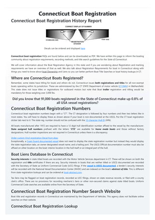 Connecticut Boat Registration
Connecticut Boat Registration History Report
Decals can be ordered and displayed here
Connecticut boat registration FAQs are found below and can be downloaded as PDF. We have written this page to inform the boating
community about registration requirements, recording methods, and title search guidelines for the State of Connecticut.
We will cover information about the Boat Registration Agency in this state and if you are wondering about Registration and marking
requirements we have an overview of that as well. We also talk about Registration Requirements for boat in Connecticut along with
things you need to know about boat Ownership and Liens so you can better perform Boat Title Searches or boat history lookups in CT.
Where are Connecticut Boats Registered?
Remember, some states have titling for boats and others do not. Connecticut issues both registrations and titles for all non-exempt
boats operating within its jurisdiction. These are administered by the CT STATE Department of motor vehicle (CT DMV) in Wethersfield.
This state does not issue titles or registrations for outboard motors but note that Boat trailer registration and titling would be
mandatory for those weighing over 3,000 lbs.
Did you know that 91,000 boats registered in the State of Connecticut make up 0.8% of
all USA vessel registrations?
Connecticut Boat Registration Numbers
Connecticut boat registration numbers begin with a “CT”. The CT designation is followed by four numbers and then two letters like in
most states. You will have to display these as shown above if your boat is non-documented at the USCG. Put the CT boat registration
sticker tab next to it. The state reg. number should not be confused with the 12 character Hull ID (HIN).
All boats manufactured after 1972 are required to have a 12 digit hull identification number affixed to the vessel by the manufacturer.
State assigned hull numbers prefixed with the letters “CTZ” are available for home made boats and those without factory
designations. Hull number inspections are not required in Connecticut unless there is a discrepancy.
Order custom Vinyl registration Decal from ebay
Exceptionally, a Coast Guard documented vessel does not need to display the state registration number but instead they would display
the state registration tabs, an owner designated vessel name, and a hailing port. The USCG Official documentation number must also be
affixed on other location on the boat: interior location in the hull itself or an integral part of the hull.
Boat Liens Database In Connecticut
Security interests in state titled boats are recorded with the Motor Vehicle Services department in CT. These will be shown on both the
registration and title certificates if there are any. Security interests in boats that are neither titled or USCG documented are recorded
with the Secretary of State as Uniform Commercial Code (UCC) filings. If the vessel is USCG documented, a lender’s security interests
will be recorded with the National Vessel Documentation Center (NVDC) and are indexed on the boat’s abstract of title. This is different
from state registration lookups and can be ordered at boat-abstract.com.
Tax liens may be flagged on boat registration records, recorded as UCC filings, shown on state revenue records, or filed with a county
clerk’s office. There are no provisions for recording mechanic’s liens or other non-secured claims against state titled boats. Uniform
Commercial Code searches are available online from the Secretary of State.
Connecticut Boat Registration Number Search Website
Boat title and registration records in Connecticut are maintained by the Department of Vehicles. This agency does not facilitate online
searches on their website.
Connecticut Boat Registration Lookup
 