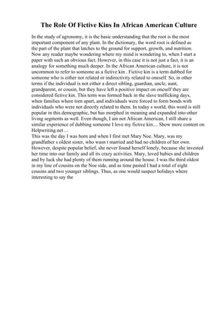 The Role Of Fictive Kins In African American Culture
In the study of agronomy, it is the basic understanding that the root is the most
important component of any plant. In the dictionary, the word root is defined as
the part of the plant that latches to the ground for support, growth, and nutrition.
Now any reader maybe wondering where my mind is wondering to, when I start a
paper with such an obvious fact. However, in this case it is not just a fact, it is an
analogy for something much deeper. In the African American culture, it is not
uncommon to refer to someone as a fictive kin . Fictive kin is a term dubbed for
someone who is either not related or indirectivity related to oneself. So, in other
terms if the individual is not either a direct sibling, guardian, uncle, aunt,
grandparent, or cousin, but they have left a positive impact on oneself they are
considered fictive kin. This term was formed back in the slave trafficking days,
when families where torn apart, and individuals were forced to form bonds with
individuals who were not directly related to them. In today s world, this word is still
popular in this demographic, but has morphed in meaning and expanded into other
living segments as well. Even though, I am not African American, I still share a
similar experience of dubbing someone I love my fictive kin.... Show more content on
Helpwriting.net ...
This was the day I was born and when I first met Mary Noe. Mary, was my
grandfather s oldest sister, who wasn t married and had no children of her own.
However, despite popular belief, she never found herself lonely, because she invested
her time into our family and all its crazy activities. Mary, loved babies and children
and by luck she had plenty of them running around the house. I was the third oldest
in my line of cousins on the Noe side, and as time pasted I had a total of eight
cousins and two younger siblings. Thus, as one would suspect holidays where
interesting to say the
 