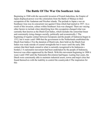 The Battle Of The War On Southeast Asia
Beginning in 1940 with the successful invasion of French Indochina, the Empire of
Japan displayed power over the colonialists from the Battle of Malaya to their
occupation of the Andaman and Nicobar islands. The prelude to Japan s war on
Southeast Asia was its concurrent war against China which had started in 1937. As a
result of this invasion, culture within Southeast Asia was changed. There are varying
other factors to include when identifying how this occupation changed what was
currently then known as the Dutch East Indies, which includes the somewhat linear
and consistently rising changes socially, politically and economically.1 The
beginning of regular contact between Europeans and the people of Indonesia began in
1512, but it wasn t until 1800 that the government in the Netherlands established the
Dutch East Indies.2 For the duration of Dutch rule, their hold on the Dutch East
Indies was weak outside of coastal strongholds but it wasn t until the early 20th
century that their lands extend to what is currently recognized to be Indonesia s
borders.3 A nationalist movement had been undertaken by the people of Indonesia,
however was often suppressed by the Dutch. With this movement beginning in 1908 it
wasn t until 1945 until the Nationalist Revolution had begun. Lasting four years, the
Dutch were consistently able to maintain industrial assets, towns and major cities but
found themselves with the inability to control the countryside.4 The inspiration for
this
 