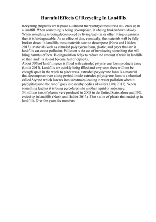 Harmful Effects Of Recycling In Landfills
Recycling programs are in place all around the world yet most trash still ends up in
a landfill. When something is being decomposed, it s being broken down slowly.
When something is being decomposed by living bacteria or other living organisms
then it is biodegradable. As an effect of this, eventually, the materials will be fully
broken down. In landfills, most materials start to decompose (North and Halden
2013). Materials such as extruded polystyrenefoam, plastic, and paper that are in
landfills can cause pollution. Pollution is the act of introducing something that will
bring harmful effects. Biodegradation helps to reduce the amount of trash in landfills
so that landfills do not become full of capacity.
About 30% of landfill space is filled with extruded polystyrene foam products alone
(Little 2017). Landfills are quickly being filled and very soon there will not be
enough space in the world to place trash. extruded polystyrene foam is a material
that decomposes over a long period. Inside extruded polystyrene foam is a chemical
called Styrene which leaches into substances leading to water pollution when it
precipitates and the runoff goes into nearby bodies of water (Little 2017). When
something leaches it is being percolated into another liquid or substance.
34 million tons of plastic were produced in 2008 in the United States alone and 86%
ended up in landfills (North and Halden 2013). That s a lot of plastic that ended up in
landfills. Over the years the numbers
 