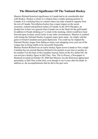 The Historical Significance Of The National Hockey
Maurice Richard historical significance in Canada had to do considerable deal
with Hockey. Hockey is closer to a religion than a simple sporting pastime in
Canada. It is a unifying force in a nation where one state wanted to separate from
the rest of Canada. Nevertheless hockey has a major impact on the social,
economic, cultural and political realms of Canada. In the 2014 Olympics, an
alcohol law in bars was ignored when Canada was in the finals for the gold medal.
In addition to People drinking at 5 o clock in the morning, which would have been
frowned upon in many social circles in any other circumstances. Maurice is credited
with raising the National Hockey Leagueto major sport status , he simply sold the
game to French Canadians post great depression. You could say he stopped the
National Hockey league from fading as teams were dropping every year out of the
League due to being unable to be successful financially.
Maurice Rocket Richard was an iconic hockey figure across Canada as Not a single
Canadian has not carried Maurice Richard in his pockets at one time or another as
his number 9 on the back of the Canadian Journey Series of the five dollar bill. He
was not just a hockey figure in QuГ©bec. Also, The La Presse, a Newspaper in
Montreal revealed on October 24, 2004 that Maurice was the third most appreciated
personality in QuГ©bec at that time, even though it was 4 years after his death. In
addition to, the accomplishments that he did in the past were
 