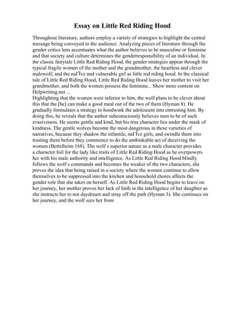 Essay on Little Red Riding Hood
Throughout literature, authors employ a variety of strategies to highlight the central
message being conveyed to the audience. Analyzing pieces of literature through the
gender critics lens accentuates what the author believes to be masculine or feminine
and that society and culture determines the genderresponsibility of an individual. In
the classic fairytale Little Red Riding Hood, the gender strategies appear through the
typical fragile women of the mother and the grandmother, the heartless and clever
malewolf, and the naГЇve and vulnerable girl as little red riding hood. In the classical
tale of Little Red Riding Hood, Little Red Riding Hood leaves her mother to visit her
grandmother, and both the women possess the feminine... Show more content on
Helpwriting.net ...
Highlighting that the women were inferior to him, the wolf plans to be clever about
this that the [he] can make a good meal out of the two of them (Hyman 8). He
gradually formulates a strategy to hoodwink the adolescent into entrusting him. By
doing this, he reveals that the author subconsciously believes men to be of such
evasiveness. He seems gentle and kind, but his true character lies under the mask of
kindness. The gentle wolves become the most dangerous in these varieties of
narratives, because they shadow the infantile, naГЇve girls, and swindle them into
trusting them before they commence to do the unthinkable act of deceiving the
women (Bettelheim 168). The wolf s superior nature as a male character provides
a character foil for the lady like traits of Little Red Riding Hood as he overpowers
her with his male authority and intelligence. As Little Red Riding Hood blindly
follows the wolf s commands and becomes the weaker of the two characters, she
proves the idea that being raised in a society where the women continue to allow
themselves to be suppressed into the kitchen and household chores affects the
gender role that she takes on herself. As Little Red Riding Hood begins to leave on
her journey, her mother proves her lack of faith in the intelligence of her daughter as
she instructs her to not daydream and stray off the path (Hyman 3). She continues on
her journey, and the wolf sees her from
 