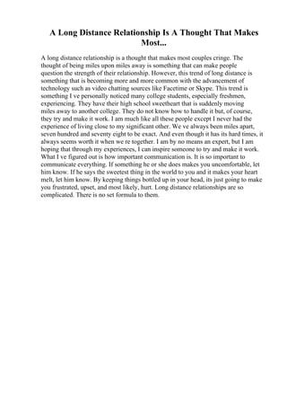 A Long Distance Relationship Is A Thought That Makes
Most...
A long distance relationship is a thought that makes most couples cringe. The
thought of being miles upon miles away is something that can make people
question the strength of their relationship. However, this trend of long distance is
something that is becoming more and more common with the advancement of
technology such as video chatting sources like Facetime or Skype. This trend is
something I ve personally noticed many college students, especially freshmen,
experiencing. They have their high school sweetheart that is suddenly moving
miles away to another college. They do not know how to handle it but, of course,
they try and make it work. I am much like all these people except I never had the
experience of living close to my significant other. We ve always been miles apart,
seven hundred and seventy eight to be exact. And even though it has its hard times, it
always seems worth it when we re together. I am by no means an expert, but I am
hoping that through my experiences, I can inspire someone to try and make it work.
What I ve figured out is how important communication is. It is so important to
communicate everything. If something he or she does makes you uncomfortable, let
him know. If he says the sweetest thing in the world to you and it makes your heart
melt, let him know. By keeping things bottled up in your head, its just going to make
you frustrated, upset, and most likely, hurt. Long distance relationships are so
complicated. There is no set formula to them.
 