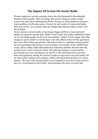 The Impact Of Sexism On Social Media
Women experience several occasions where they feel harassed or discriminated
because of their gender. There are things that need to change in order to make
women feel safe when exploring the internet. Sexism on social media has become a
major problem over the past years, it lowers the self esteem of women and makes
them feel inferior. As a society, there are changes that must be made in order to fix
this problem.
Sexist content on social media is becoming a bigger problem as more and more
people are using the internet daily. Both Yvette Cooper and Ashley Judd
, believe there
are several things people can do to fix this problem. Author Yvette Cooper states that
change on sexist content is vital because it not only affects women of this generation
but it also affects future generations. She believes that it s important society teaches
the next generations that sexism on social media is not normal. At the TEDWomen
event, actress Ashley Judd, talked about her experience and how she felt when she
would receive sexist comments online. She states the change is crucial and the
government has to do something to try and fix it. She states there has to be more
rules and regulations among the internet in order to stop sexism on social media. On
the other hand, Lebanese nut company, Alrifai, advertised their products in a sexist
manner. The nuts in the advertisements were compared to men and women and how
they are viewed based on their looks. Advertisements like these are proof that
 