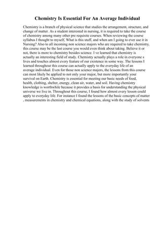Chemistry Is Essential For An Average Individual
Chemistry is a branch of physical science that studies the arrangement, structure, and
change of matter. As a student interested in nursing, it is required to take the course
of chemistry among many other pre requisite courses. When reviewing the course
syllabus I thought to myself, What is this stuff, and when am I going to ever use it in
Nursing? Also to all incoming non science majors who are required to take chemistry,
this course may be the last course you would even think about taking. Believe it or
not, there is more to chemistry besides science. I ve learned that chemistry is
actually an interesting field of study. Chemistry actually plays a role in everyone s
lives and touches almost every feature of our existence in some way. The lessons I
learned throughout this course can actually apply to the everyday life of an
average individual. Even for those non science majors, the lessons from this course
can most likely be applied to not only your major, but more importantly your
survival on Earth. Chemistry is essential for meeting our basic needs of food,
health, clothing, shelter, energy, clean air, water, and soil. Having chemistry
knowledge is worthwhile because it provides a basis for understanding the physical
universe we live in. Throughout this course, I found how almost every lesson could
apply to everyday life. For instance I found the lessons of the basic concepts of matter
, measurements in chemistry and chemical equations, along with the study of solvents
 